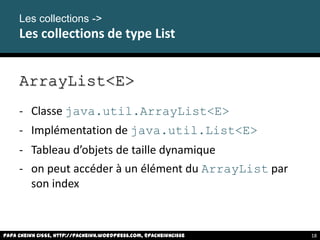 ArrayList<E>
- Classe java.util.ArrayList<E>
- Implémentation de java.util.List<E>
- Tableau d’objets de taille dynamique
- on peut accéder à un élément du ArrayList par
son index
Papa Cheikh CISSE, http://pacheikh.wordpress.com, @pacheikhcisse
Les collections ->
Les collections de type List
Papa Cheikh CISSE, http://pacheikh.wordpress.com, @pacheikhcisse 18
 