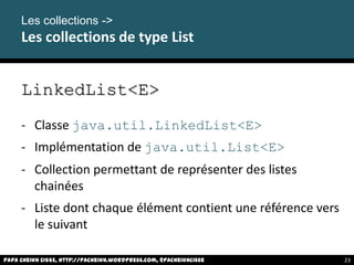 LinkedList<E>
- Classe java.util.LinkedList<E>
- Implémentation de java.util.List<E>
- Collection permettant de représenter des listes
chainées
- Liste dont chaque élément contient une référence vers
le suivant
Papa Cheikh CISSE, http://pacheikh.wordpress.com, @pacheikhcisse
Les collections ->
Les collections de type List
Papa Cheikh CISSE, http://pacheikh.wordpress.com, @pacheikhcisse 23
 