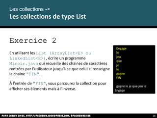Papa Cheikh CISSE, http://pacheikh.wordpress.com, @pacheikhcisse
Les collections ->
Les collections de type List
Papa Cheikh CISSE, http://pacheikh.wordpress.com, @pacheikhcisse
Exercice 2
En utilisant les List (ArrayList<E> ou
LinkedList<E>), écrire un programme
Miroir.java qui recueille des chaines de caractères
rentrées par l’utilisateur jusqu’à ce que celui ci renseigne
la chaine "FIN".
À l’entrée de "FIN", vous parcourez la collection pour
afficher ses éléments mais à l’inverse.
Engage
le
jeu
que
je
le
gagne
FIN
gagne le je que jeu le
Engage
28
 