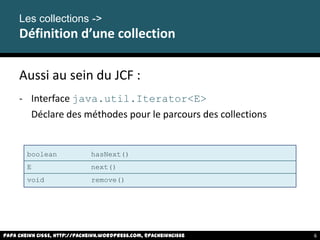 Aussi au sein du JCF :
- Interface java.util.Iterator<E>
Déclare des méthodes pour le parcours des collections
Les collections ->
Définition d’une collection
boolean hasNext()
E next()
void remove()
Papa Cheikh CISSE, http://pacheikh.wordpress.com, @pacheikhcisse 6
 