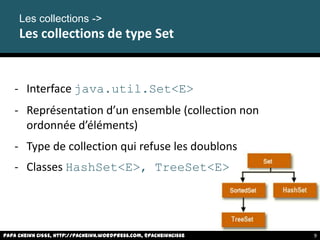 - Interface java.util.Set<E>
- Représentation d’un ensemble (collection non
ordonnée d’éléments)
- Type de collection qui refuse les doublons
- Classes HashSet<E>, TreeSet<E>
Les collections ->
Les collections de type Set
Papa Cheikh CISSE, http://pacheikh.wordpress.com, @pacheikhcisse 9
 