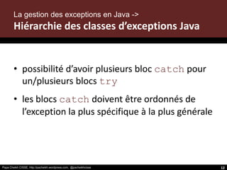 Papa Cheikh CISSE, http://pacheikh.wordpress.com, @pacheikhcisse
• possibilité d’avoir plusieurs bloc catch pour
un/plusieurs blocs try
• les blocs catch doivent être ordonnés de
l’exception la plus spécifique à la plus générale
Papa Cheikh CISSE, http://pacheikh.wordpress.com, @pacheikhcisse
La gestion des exceptions en Java ->
Hiérarchie des classes d’exceptions Java
12
 