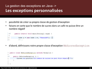 Papa Cheikh CISSE, http://pacheikh.wordpress.com, @pacheikhcisse
• possibilité de créer sa propre classe de gestion d’exception
• faisons en sorte que le nombre de sucres dans un café ne puisse être un
nombre négatif
• d’abord, définissons notre propre classe d’exception NbSucresException
La gestion des exceptions en Java ->
Les exceptions personnalisées
Papa Cheikh CISSE, http://pacheikh.wordpress.com, @pacheikhcisse 15
 