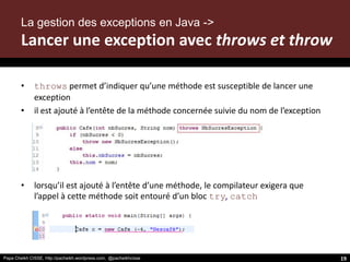 Papa Cheikh CISSE, http://pacheikh.wordpress.com, @pacheikhcisse
• throws permet d’indiquer qu’une méthode est susceptible de lancer une
exception
• il est ajouté à l’entête de la méthode concernée suivie du nom de l’exception
• lorsqu’il est ajouté à l’entête d’une méthode, le compilateur exigera que
l’appel à cette méthode soit entouré d’un bloc try, catch
19
La gestion des exceptions en Java ->
Lancer une exception avec throws et throw
 
