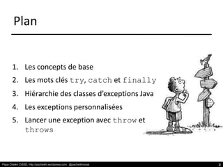 Papa Cheikh CISSE, http://pacheikh.wordpress.com, @pacheikhcisse
Plan
1. Les concepts de base
2. Les mots clés try, catch et finally
3. Hiérarchie des classes d’exceptions Java
4. Les exceptions personnalisées
5. Lancer une exception avec throw et
throws
Papa Cheikh CISSE, http://pacheikh.wordpress.com, @pacheikhcisse 2
 