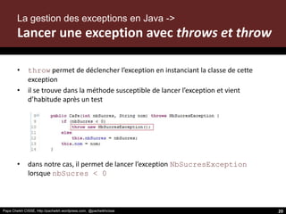 Papa Cheikh CISSE, http://pacheikh.wordpress.com, @pacheikhcisse
• throw permet de déclencher l’exception en instanciant la classe de cette
exception
• il se trouve dans la méthode susceptible de lancer l’exception et vient
d’habitude après un test
• dans notre cas, il permet de lancer l’exception NbSucresException
lorsque nbSucres < 0
20
La gestion des exceptions en Java ->
Lancer une exception avec throws et throw
 