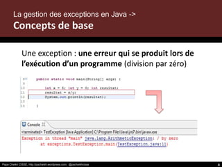 Papa Cheikh CISSE, http://pacheikh.wordpress.com, @pacheikhcisse
La gestion des exceptions en Java ->
Concepts de base
Une exception : une erreur qui se produit lors de
l’exécution d’un programme (division par zéro)
Papa Cheikh CISSE, http://pacheikh.wordpress.com, @pacheikhcisse 4
 