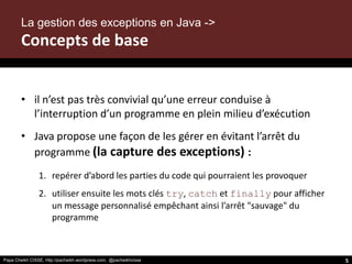 Papa Cheikh CISSE, http://pacheikh.wordpress.com, @pacheikhcisse
• il n’est pas très convivial qu’une erreur conduise à
l’interruption d’un programme en plein milieu d’exécution
• Java propose une façon de les gérer en évitant l’arrêt du
programme (la capture des exceptions) :
1. repérer d’abord les parties du code qui pourraient les provoquer
2. utiliser ensuite les mots clés try, catch et finally pour afficher
un message personnalisé empêchant ainsi l’arrêt "sauvage" du
programme
La gestion des exceptions en Java ->
Concepts de base
5
 