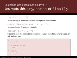 Papa Cheikh CISSE, http://pacheikh.wordpress.com, @pacheikhcisse
try {
/* ... */
}
catch (Exception ex) {
/* ... */
}
finally {
/* ... */
}
• try { /* ... */}
bloc dans lequel les exceptions sont susceptibles d'être levées.
• catch (Exception ex) { /* ... */}
bloc dans lequel l’exception est gérée
• finally { /* ... */}
bloc contenant des instructions qui seront toujours exécutées, qu’une exception
soit levée ou pas
Papa Cheikh CISSE, http://pacheikh.wordpress.com, @pacheikhcisse 9
La gestion des exceptions en Java ->
Les mots clés try, catch et finally
 