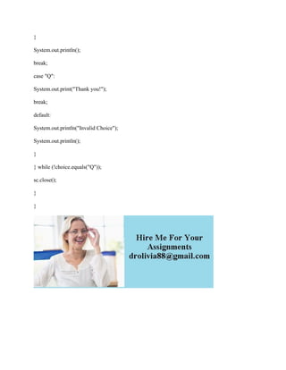 }
System.out.println();
break;
case "Q":
System.out.print("Thank you!");
break;
default:
System.out.println("Invalid Choice");
System.out.println();
}
} while (!choice.equals("Q"));
sc.close();
}
}
 