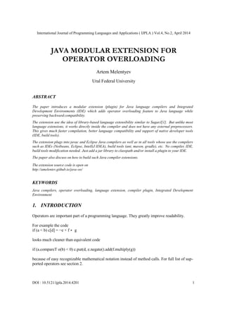 International Journal of Programming Languages and Applications ( IJPLA ) Vol.4, No.2, April 2014
DOI : 10.5121/ijpla.2014.4201 1
JAVA MODULAR EXTENSION FOR
OPERATOR OVERLOADING
Artem Melentyev
Ural Federal University
ABSTRACT
The paper introduces a modular extension (plugin) for Java language compilers and Integrated
Development Environments (IDE) which adds operator overloading feature to Java language while
preserving backward compatibility.
The extension use the idea of library-based language extensibility similar to SugarJ[1]. But unlike most
language extensions, it works directly inside the compiler and does not have any external preprocessors.
This gives much faster compilation, better language compatibility and support of native developer tools
(IDE, build tools).
The extension plugs into javac and Eclipse Java compilers as well as in all tools whose use the compilers
such as IDEs (Netbeans, Eclipse, IntelliJ IDEA), build tools (ant, maven, gradle), etc. No compiler, IDE,
build tools modification needed. Just add a jar library to classpath and/or install a plugin to your IDE.
The paper also discuss on how to build such Java compiler extensions.
The extension source code is open on
http://amelentev.github.io/java-oo/
KEYWORDS
Java compilers, operator overloading, language extension, compiler plugin, Integrated Development
Environment
1. INTRODUCTION
Operators are important part of a programming language. They greatly improve readability.
For example the code
if (a < b) c[d] = −e + f ∗ g
looks much cleaner than equivalent code
if (a.compareT o(b) < 0) c.put(d, e.negate().add(f.multiply(g))
because of easy recognizable mathematical notation instead of method calls. For full list of sup-
ported operators see section 2.
 