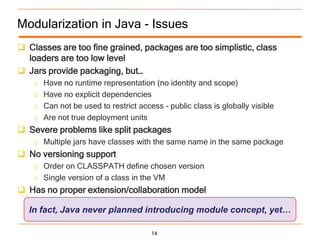 Modularization in Java - Issues
 Classes are too fine grained, packages are too simplistic, class
  loaders are too low level
 Jars provide packaging, but…
    o   Have no runtime representation (no identity and scope)
    o   Have no explicit dependencies
    o   Can not be used to restrict access - public class is globally visible
    o   Are not true deployment units
 Severe problems like split packages
    o Multiple jars have classes with the same name in the same package
 No versioning support
    o Order on CLASSPATH define chosen version
    o Single version of a class in the VM
 Has no proper extension/collaboration model

  In fact, Java never planned introducing module concept, yet…

                                        14
 