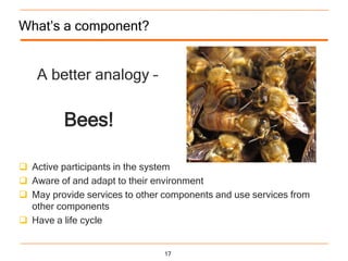 What‟s a component?


   A better analogy –


         Bees!

 Active participants in the system
 Aware of and adapt to their environment
 May provide services to other components and use services from
  other components
 Have a life cycle


                                17
 