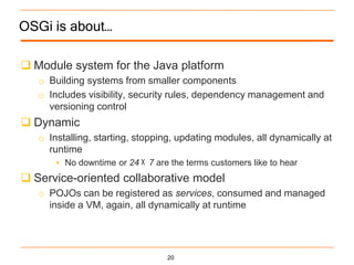 OSGi is about…

 Module system for the Java platform
   o Building systems from smaller components
   o Includes visibility, security rules, dependency management and
     versioning control
 Dynamic
   o Installing, starting, stopping, updating modules, all dynamically at
     runtime
        No downtime or 24   7 are the terms customers like to hear
 Service-oriented collaborative model
   o POJOs can be registered as services, consumed and managed
     inside a VM, again, all dynamically at runtime




                                 20
 