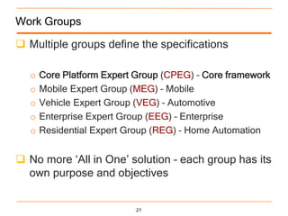 Work Groups

 Multiple groups define the specifications

  o   Core Platform Expert Group (CPEG) – Core framework
  o   Mobile Expert Group (MEG) – Mobile
  o   Vehicle Expert Group (VEG) – Automotive
  o   Enterprise Expert Group (EEG) – Enterprise
  o   Residential Expert Group (REG) – Home Automation


 No more „All in One‟ solution – each group has its
  own purpose and objectives


                          21
 