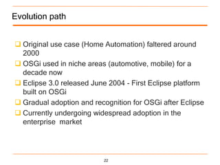 Evolution path


 Original use case (Home Automation) faltered around
  2000
 OSGi used in niche areas (automotive, mobile) for a
  decade now
 Eclipse 3.0 released June 2004 - First Eclipse platform
  built on OSGi
 Gradual adoption and recognition for OSGi after Eclipse
 Currently undergoing widespread adoption in the
  enterprise market




                          22
 