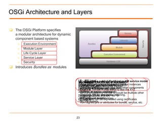 OSGi Architecture and Layers

 The OSGi Platform specifies
  a modular architecture for dynamic
  component based systems
   o Execution Environment
    o   Module Layer
    o   Life Cycle Layer
    o   Service Layer
    o   Security
 Introduces Bundles as modules


                                        L0 - JRE Level a publish/find/bind in-VM service model
                                        L3 – Manages the life cycle modules
                                        L2 Provides
                                        L1 - Creates the concept of of a bundle
                                        Security
                                        •OSGi Minimum Execution Environment instances
                                        • Standard methods for registering service
                                        • Fine grained use classes from
                                        (bundles) thatJava security modeland
                                        • Discoveron events for application
                                           Based
                                        •CDC/Foundation to services from other components
                                        • component lifecycle, e.g.: installing,
                                        each other and bindA only way to use the XYZ
                                        • Example: in a controlled wants
                                        •J2SE-1.3 Vendor
                                        according stopping, updating B (could be multiple other
                                          starting,provided byand bundle
                                          service to system Vendor
                                            …
                                        • implementations of XYZ)
                                        constraints.API for with packaging,
                                          Standard Deals registering, listening,
                                        •J2SE-1.5
                                        • and acting on events
                                        versioning and dependencies using certificates
                                        •JavaSE-6 can be expressed
                                          Constraints
                                        • from signed jars or attributes for bundle, service, etc.
                                          No VM restarts




                                       23
 