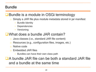 Bundle

Bundle is a module in OSGi terminology
  o Simply a JAR file plus module metadata stored in jar manifest
       • Bundle Identity
       • Dependencies
       • Versioning

What does a bundle JAR contain?
  o   Java classes (i.e., standard JAR file content)
  o   Resources (e.g., configuration files, images, etc.)
  o   Native code
  o   Embedded JAR files
       • Bundles can have their own class path

A bundle JAR file can be both a standard JAR file
 and a bundle at the same time
                                  24
 
