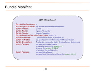 Bundle Manifest


                                    META-INF/manifest.mf

      Bundle-ManifestVersion: 2
      Bundle-SymbolicName: org.apache.servicemix.kernel.filemonitor
      Bundle-Version:         2.0.0.0
      Bundle-Name:            Apache File Monitor
      Bundle-Vendor:          Apache Foundation
      Bundle-RequiredExecutionEnvironment: J2SE-1.5
      Bundle-Classpath:       ., libmonitor.jar, libtest.jar, libreport.jar
      Bundle-Activator:      org.apache.servicemix.filemonitor.FileMonitorActivator
      Bundle-Description:    This bundle monitors the deploy directory for new deployments
      Import-Package:        org.apache.commons.logging,
                                org.apache.commons.io;version="1.4“,
                                javax.servlet;version=“[2.4,2.5]" ,
                                org.osgi.service.packageadmin
      Export-Package:           org.apache.jmx.facade,
                                org.apache.servicemix.kernel.filemonitor; version="1.0.0.0“




                                             25
 