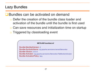 Lazy Bundles

Bundles can be activated on demand
  o Defer the creation of the bundle class loader and
    activation of the bundle until the bundle is first used
  o Can save resources and initialization time on startup
  o Triggered by classloading event


                                 META-INF/manifest.mf

         Bundle-ManifestVersion: 2
         Bundle-SymbolicName: org.apache.servicemix.kernel.filemonitor
         Bundle-Version: 2.0.0.0
         Bundle-Activator: org.apache.servicemix.filemonitor.FileMonitorActivator
         Bundle-ActivationPolicy: lazy




                                            27
 