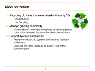 Modularization

 Recycling old ideas that were raised in the early 70s
    o High Cohesion
    o Low Coupling
 Manage growing complexity
    o Modularization minimizes complexity by creating proper
      boundaries between the parts that compose a system
 Support dynamic extensibility
    o Properly modularized systems are easier to maintain
      and extend
    o Changes are more localized and affect less of the
      overall system




                                   3
 