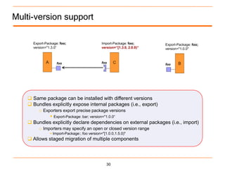 Multi-version support

     Export-Package: foo;                     Import-Package: foo;       Export-Package: foo;
     version="1.3.0“                          version=“[1.3.0, 2.0.0)“   version="1.0.0"



                   foo                        foo
                                                                         foo




    Same package can be installed with different versions
    Bundles explicitly expose internal packages (i.e., export)
       o Exporters export precise package versions
             Export-Package: bar; version="1.0.0“
    Bundles explicitly declare dependencies on external packages (i.e., import)
       o Importers may specify an open or closed version range
                Import-Package:; foo version="[1.0.0,1.5.0)"
    Allows staged migration of multiple components




                                                 30
 