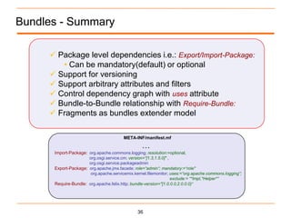Bundles - Summary

      Package level dependencies i.e.: Export/Import-Package:
        • Can be mandatory(default) or optional
      Support for versioning
      Support arbitrary attributes and filters
      Control dependency graph with uses attribute
      Bundle-to-Bundle relationship with Require-Bundle:
      Fragments as bundles extender model

                                        META-INF/manifest.mf
                                                 …
      Import-Package: org.apache.commons.logging; resolution:=optional,
                      org.osgi.service.cm; version=“[1.3,1.5.0]" ,
                      org.osgi.service.packageadmin
      Export-Package: org.apache.jmx.facade; role=“admin“; mandatory:=“role"
                       org.apache.servicemix.kernel.filemonitor; uses:=“org.apache.commons.logging”;
                                                                   exclude:= “*Impl,*Helper*”
      Require-Bundle: org.apache.felix.http; bundle-version="[1.0.0.0,2.0.0.0)“




                                               36
 