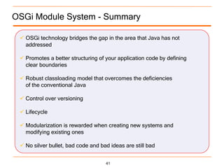 OSGi Module System - Summary

  OSGi technology bridges the gap in the area that Java has not
   addressed

  Promotes a better structuring of your application code by defining
   clear boundaries

  Robust classloading model that overcomes the deficiencies
   of the conventional Java

  Control over versioning

  Lifecycle

  Modularization is rewarded when creating new systems and
   modifying existing ones

  No silver bullet, bad code and bad ideas are still bad


                                    41
 