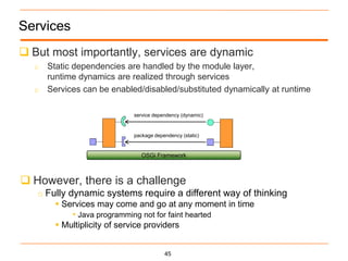 Services
 But most importantly, services are dynamic
  o Static dependencies are handled by the module layer,
    runtime dynamics are realized through services
  o Services can be enabled/disabled/substituted dynamically at runtime


                          service dependency (dynamic)


                          package dependency (static)


                             OSGi Framework



 However, there is a challenge
   o Fully dynamic systems require a different way of thinking
        Services may come and go at any moment in time
            • Java programming not for faint hearted
        Multiplicity of service providers


                                      45
 