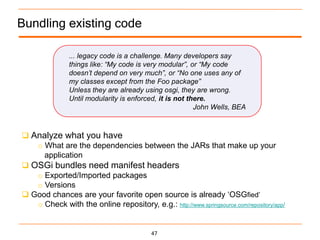 Bundling existing code

               ... legacy code is a challenge. Many developers say
               things like: “My code is very modular”, or “My code
               doesn’t depend on very much”, or “No one uses any of
               my classes except from the Foo package”
               Unless they are already using osgi, they are wrong.
               Until modularity is enforced, it is not there.
                                                         John Wells, BEA



 Analyze what you have
   o What are the dependencies between the JARs that make up your
     application
 OSGi bundles need manifest headers
   o Exported/Imported packages
   o Versions
 Good chances are your favorite open source is already „OSGfied‟
   o Check with the online repository, e.g.: http://www.springsource.com/repository/app/


                                           47
 