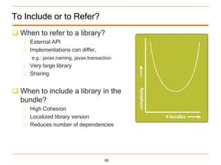 To Include or to Refer?
 When to refer to a library?
   o External API
   o Implementations can differ,
      e.g.: javax.naming, javax.transaction
   o Very large library
   o Sharing


 When to include a library in the
  bundle?
   o High Cohesion
   o Localized library version
   o Reduces number of dependencies




                                       50
 
