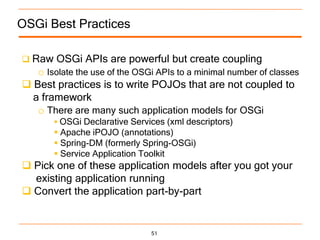 OSGi Best Practices

 Raw OSGi APIs are powerful but create coupling
   o Isolate the use of the OSGi APIs to a minimal number of classes
 Best practices is to write POJOs that are not coupled to
  a framework
   o There are many such application models for OSGi
        OSGi Declarative Services (xml descriptors)
        Apache iPOJO (annotations)
        Spring-DM (formerly Spring-OSGi)
        Service Application Toolkit
 Pick one of these application models after you got your
  existing application running
 Convert the application part-by-part


                               51
 