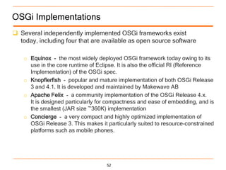 OSGi Implementations
 Several independently implemented OSGi frameworks exist
  today, including four that are available as open source software

    o Equinox - the most widely deployed OSGi framework today owing to its
      use in the core runtime of Eclipse. It is also the official RI (Reference
      Implementation) of the OSGi spec.
    o Knopflerfish - popular and mature implementation of both OSGi Release
      3 and 4.1. It is developed and maintained by Makewave AB
    o Apache Felix - a community implementation of the OSGi Release 4.x.
      It is designed particularly for compactness and ease of embedding, and is
      the smallest (JAR size ~360K) implementation
    o Concierge - a very compact and highly optimized implementation of
      OSGi Release 3. This makes it particularly suited to resource-constrained
      platforms such as mobile phones.




                                    52
 