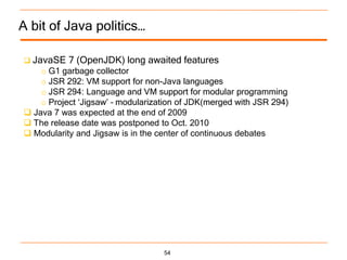 A bit of Java politics…

 JavaSE   7 (OpenJDK) long awaited features
    o G1 garbage collector
    o JSR 292: VM support for non-Java languages
    o JSR 294: Language and VM support for modular programming
    o Project „Jigsaw‟ – modularization of JDK(merged with JSR 294)
 Java 7 was expected at the end of 2009
 The release date was postponed to Oct. 2010
 Modularity and Jigsaw is in the center of continuous debates




                                   54
 