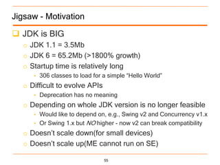 Jigsaw - Motivation

 JDK is BIG
  o JDK 1.1 = 3.5Mb
  o JDK 6 = 65.2Mb (>1800% growth)
  o Startup time is relatively long
     • 306 classes to load for a simple “Hello World”
  o Difficult to evolve APIs
     • Deprecation has no meaning
  o Depending on whole JDK version is no longer feasible
     • Would like to depend on, e.g., Swing v2 and Concurrency v1.x
     • Or Swing 1.x but   NO higher - now v2 can break compatibility
  o Doesn‟t scale down(for small devices)
  o Doesn‟t scale up(ME cannot run on SE)

                                55
 