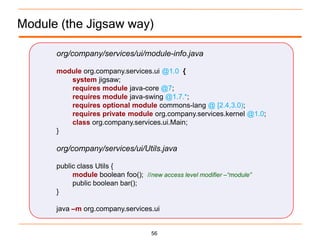 Module (the Jigsaw way)

      org/company/services/ui/module-info.java

      module org.company.services.ui @1.0 {
         system jigsaw;
         requires module java-core @7;
         requires module java-swing @1.7.*;
         requires optional module commons-lang @ [2.4,3.0);
         requires private module org.company.services.kernel @1.0;
         class org.company.services.ui.Main;
      }

      org/company/services/ui/Utils.java

      public class Utils {
           module boolean foo(); //new access level modifier –“module”
           public boolean bar();
      }

      java –m org.company.services.ui


                                     56
 