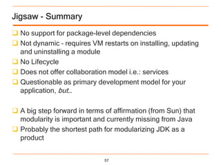 Jigsaw - Summary
 No support for package-level dependencies
 Not dynamic – requires VM restarts on installing, updating
  and uninstalling a module
 No Lifecycle
 Does not offer collaboration model i.e.: services
 Questionable as primary development model for your
  application, but…

 A big step forward in terms of affirmation (from Sun) that
  modularity is important and currently missing from Java
 Probably the shortest path for modularizing JDK as a
  product


                              57
 