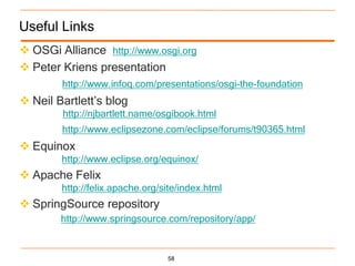 Useful Links
 OSGi Alliance http://www.osgi.org
 Peter Kriens presentation
        http://www.infoq.com/presentations/osgi-the-foundation
 Neil Bartlett‟s blog
        http://njbartlett.name/osgibook.html
        http://www.eclipsezone.com/eclipse/forums/t90365.html
 Equinox
        http://www.eclipse.org/equinox/
 Apache Felix
        http://felix.apache.org/site/index.html
 SpringSource repository
        http://www.springsource.com/repository/app/


                                 58
 