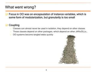 What went wrong?
 Focus in OO was on encapsulation of instance variables, which is
  some form of modularization, but granularity is too small

 Coupling
   o Classes can almost never be used in isolation, they depend on other classes
   o Those classes depend on other packages, which depend on other JARs/DLLs…
   o OO systems become tangled webs quickly




                                      6
 