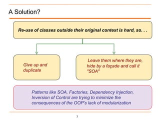 A Solution?

   Re-use of classes outside their original context is hard, so. . .




                                      Leave them where they are,
     Give up and                     hide by a façade and call it
     duplicate                       "SOA"



         Patterns like SOA, Factories, Dependency Injection,
         Inversion of Control are trying to minimize the
         consequences of the OOP’s lack of modularization

                                7
 