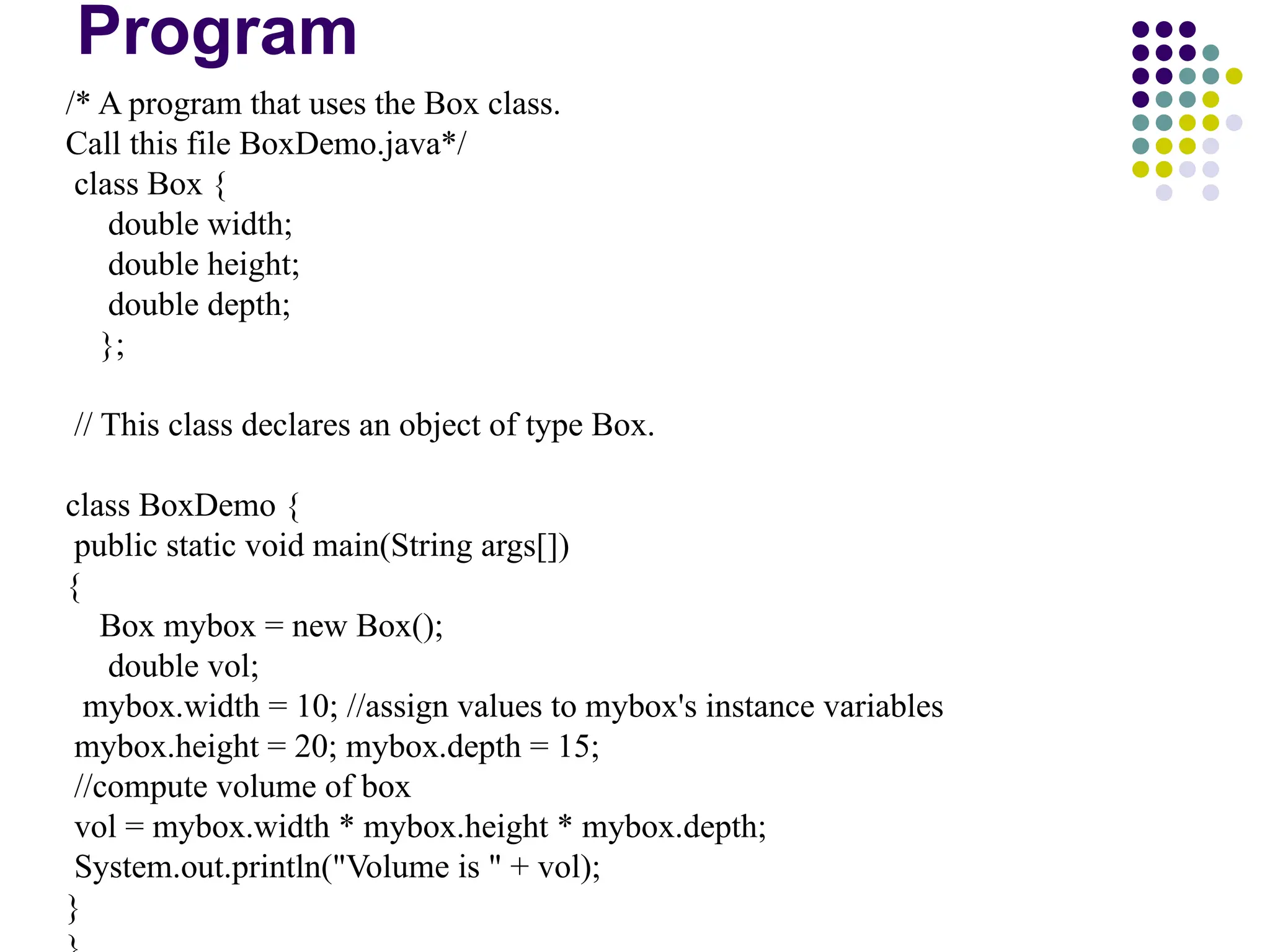 Program
/* A program that uses the Box class.
Call this file BoxDemo.java*/
class Box {
double width;
double height;
double depth;
};
// This class declares an object of type Box.
class BoxDemo {
public static void main(String args[])
{
Box mybox = new Box();
double vol;
mybox.width = 10; //assign values to mybox's instance variables
mybox.height = 20; mybox.depth = 15;
//compute volume of box
vol = mybox.width * mybox.height * mybox.depth;
System.out.println("Volume is " + vol);
}
 