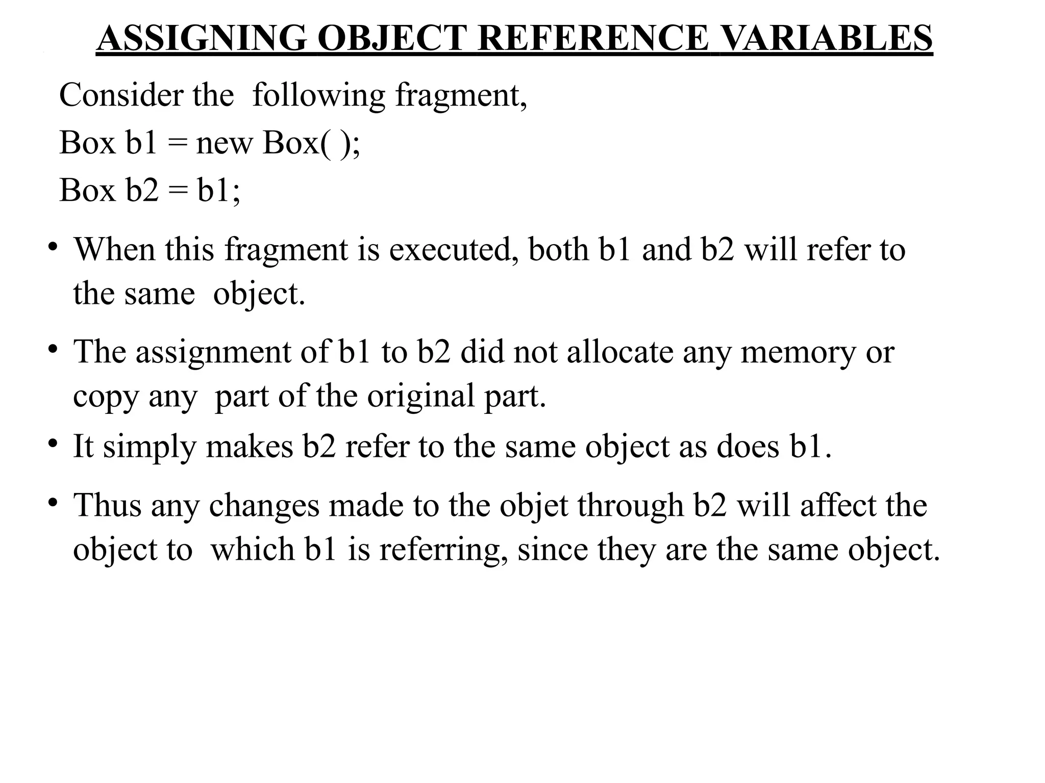 ASSIGNING OBJECT REFERENCE VARIABLES
Consider the following fragment,
Box b1 = new Box( );
Box b2 = b1;
• When this fragment is executed, both b1 and b2 will refer to
the same object.
• The assignment of b1 to b2 did not allocate any memory or
copy any part of the original part.
• It simply makes b2 refer to the same object as does b1.
• Thus any changes made to the objet through b2 will affect the
object to which b1 is referring, since they are the same object.
 