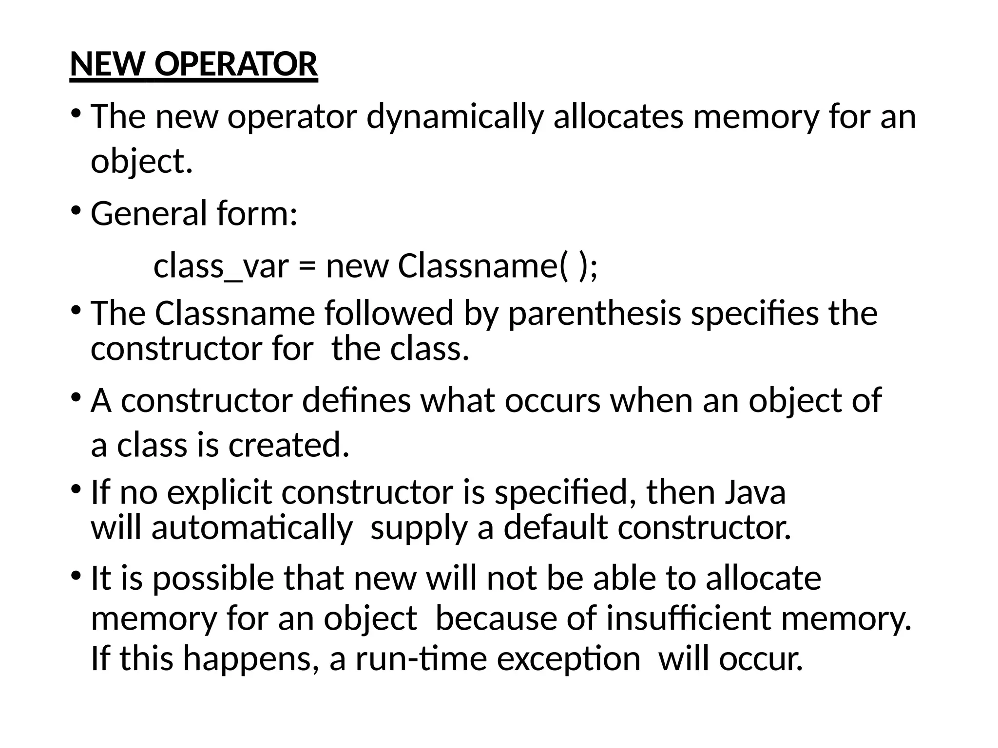 NEW OPERATOR
• The new operator dynamically allocates memory for an
object.
• General form:
class_var = new Classname( );
• The Classname followed by parenthesis specifies the
constructor for the class.
• A constructor defines what occurs when an object of
a class is created.
• If no explicit constructor is specified, then Java
will automatically supply a default constructor.
• It is possible that new will not be able to allocate
memory for an object because of insufficient memory.
If this happens, a run-time exception will occur.
 