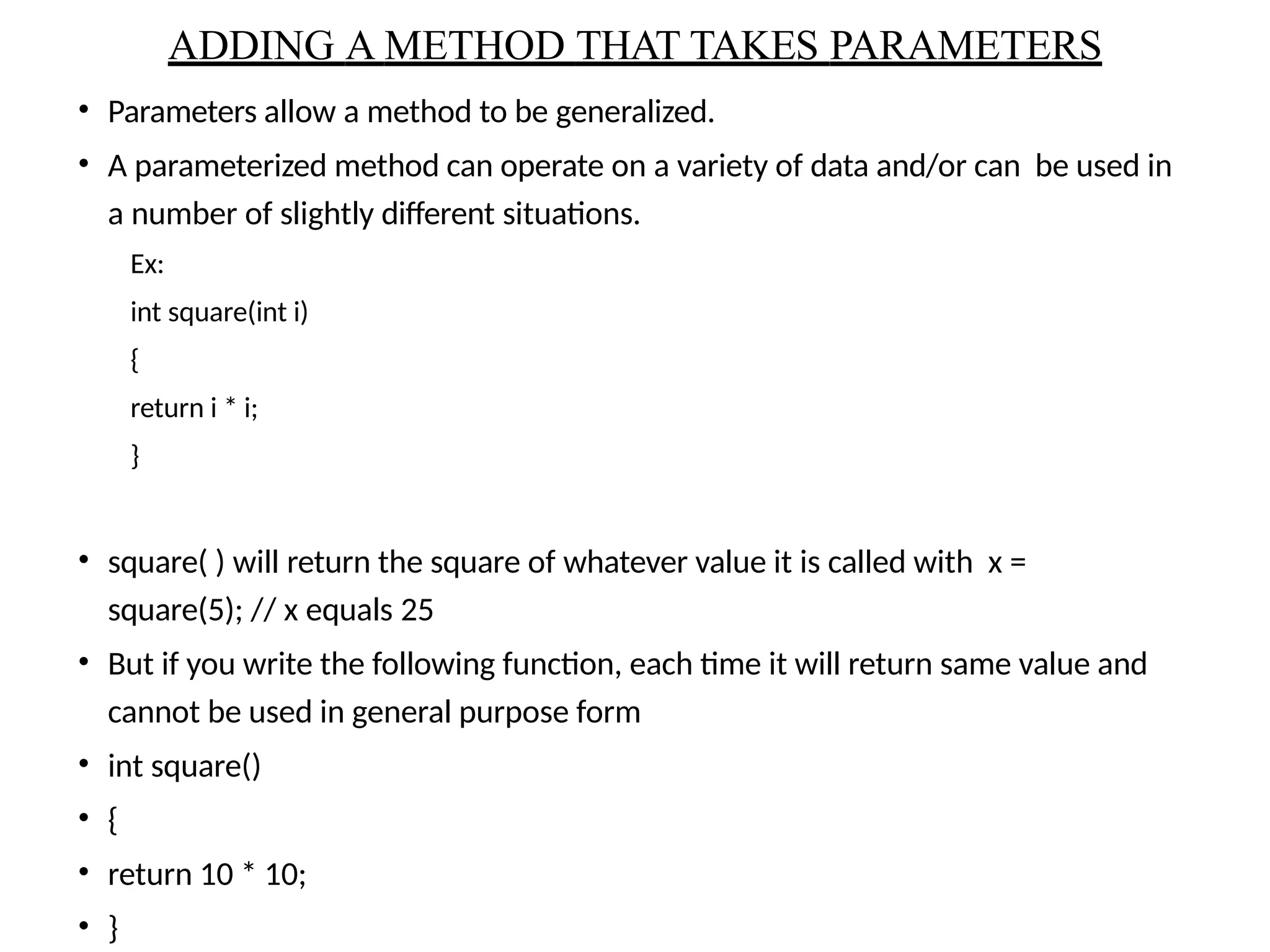 • Parameters allow a method to be generalized.
• A parameterized method can operate on a variety of data and/or can be used in
a number of slightly different situations.
Ex:
int square(int i)
{
return i * i;
}
• square( ) will return the square of whatever value it is called with x =
square(5); // x equals 25
• But if you write the following function, each time it will return same value and
cannot be used in general purpose form
• int square()
• {
• return 10 * 10;
• }
ADDING A METHOD THAT TAKES PARAMETERS
 