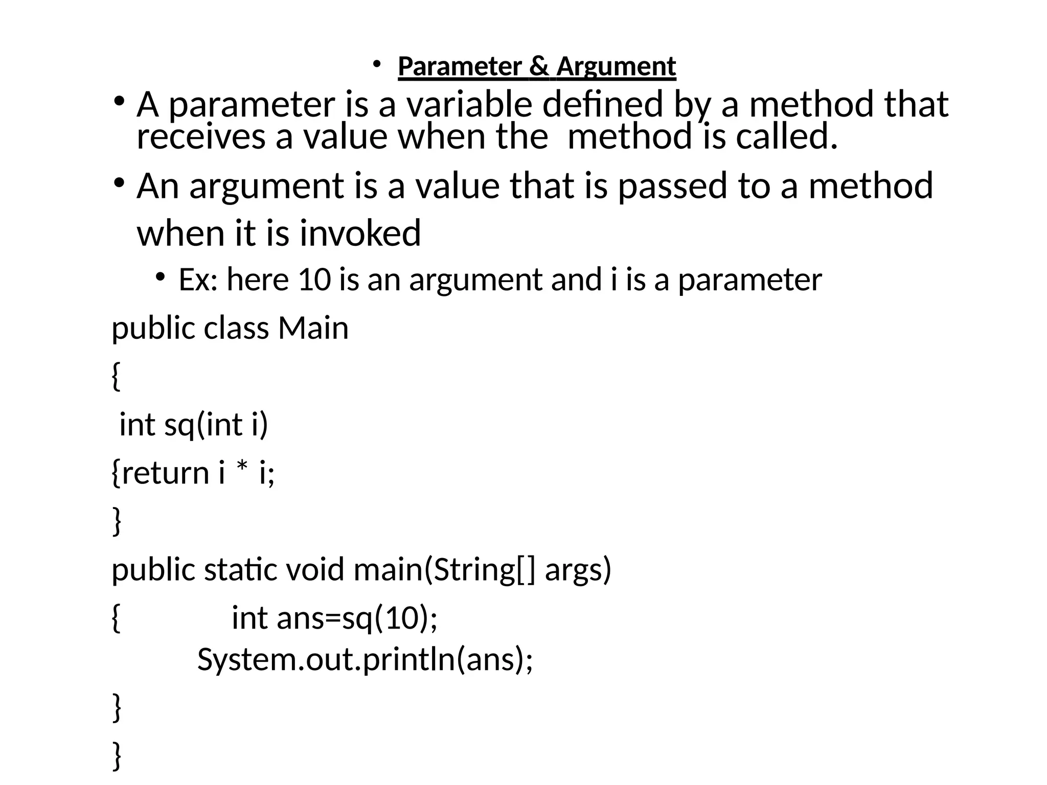 • Parameter & Argument
• A parameter is a variable defined by a method that
receives a value when the method is called.
• An argument is a value that is passed to a method
when it is invoked
• Ex: here 10 is an argument and i is a parameter
public class Main
{
int sq(int i)
{return i * i;
}
public static void main(String[] args)
{ int ans=sq(10);
System.out.println(ans);
}
}
 