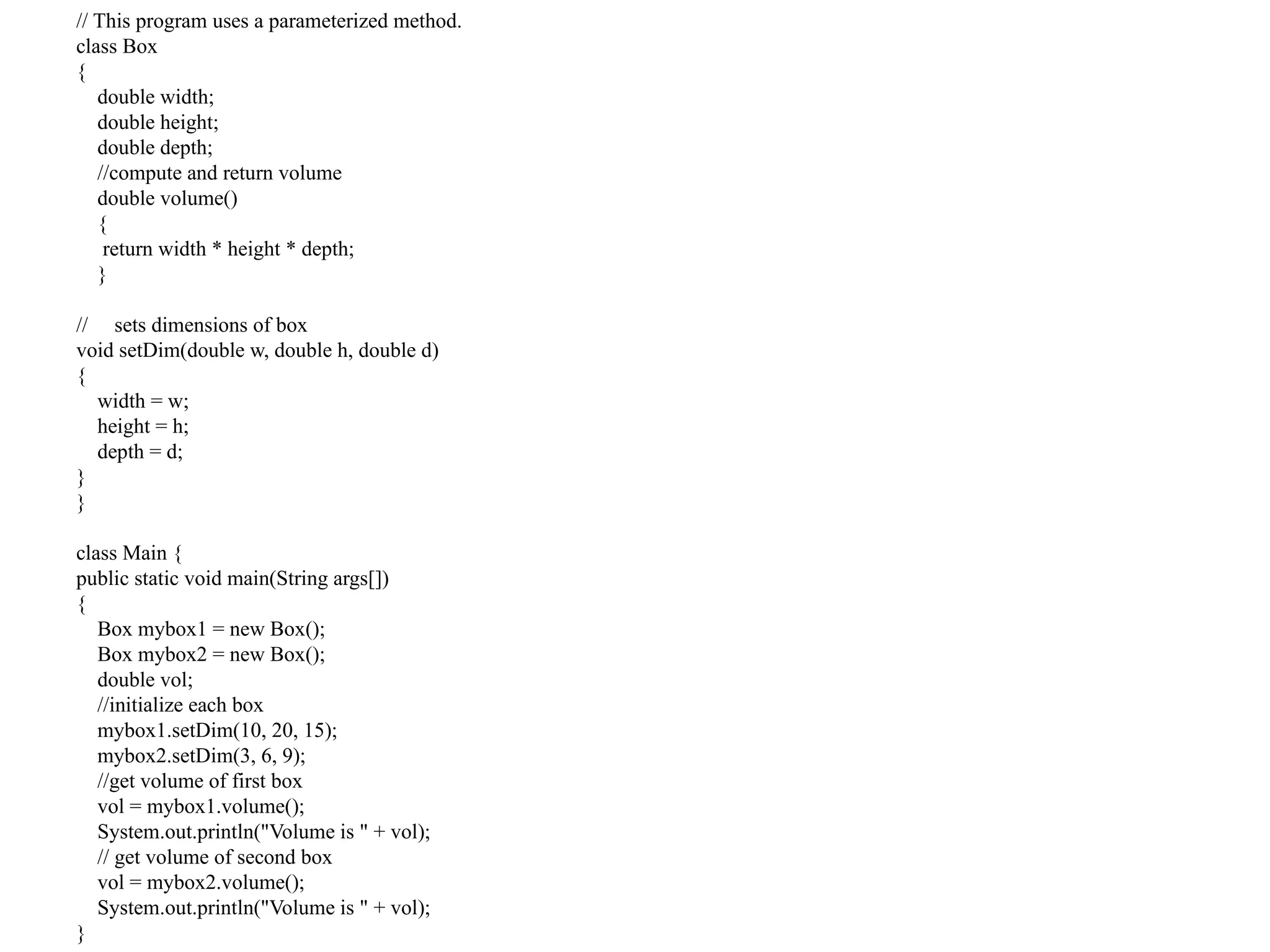 // This program uses a parameterized method.
class Box
{
double width;
double height;
double depth;
//compute and return volume
double volume()
{
return width * height * depth;
}
// sets dimensions of box
void setDim(double w, double h, double d)
{
width = w;
height = h;
depth = d;
}
}
class Main {
public static void main(String args[])
{
Box mybox1 = new Box();
Box mybox2 = new Box();
double vol;
//initialize each box
mybox1.setDim(10, 20, 15);
mybox2.setDim(3, 6, 9);
//get volume of first box
vol = mybox1.volume();
System.out.println("Volume is " + vol);
// get volume of second box
vol = mybox2.volume();
System.out.println("Volume is " + vol);
}
 