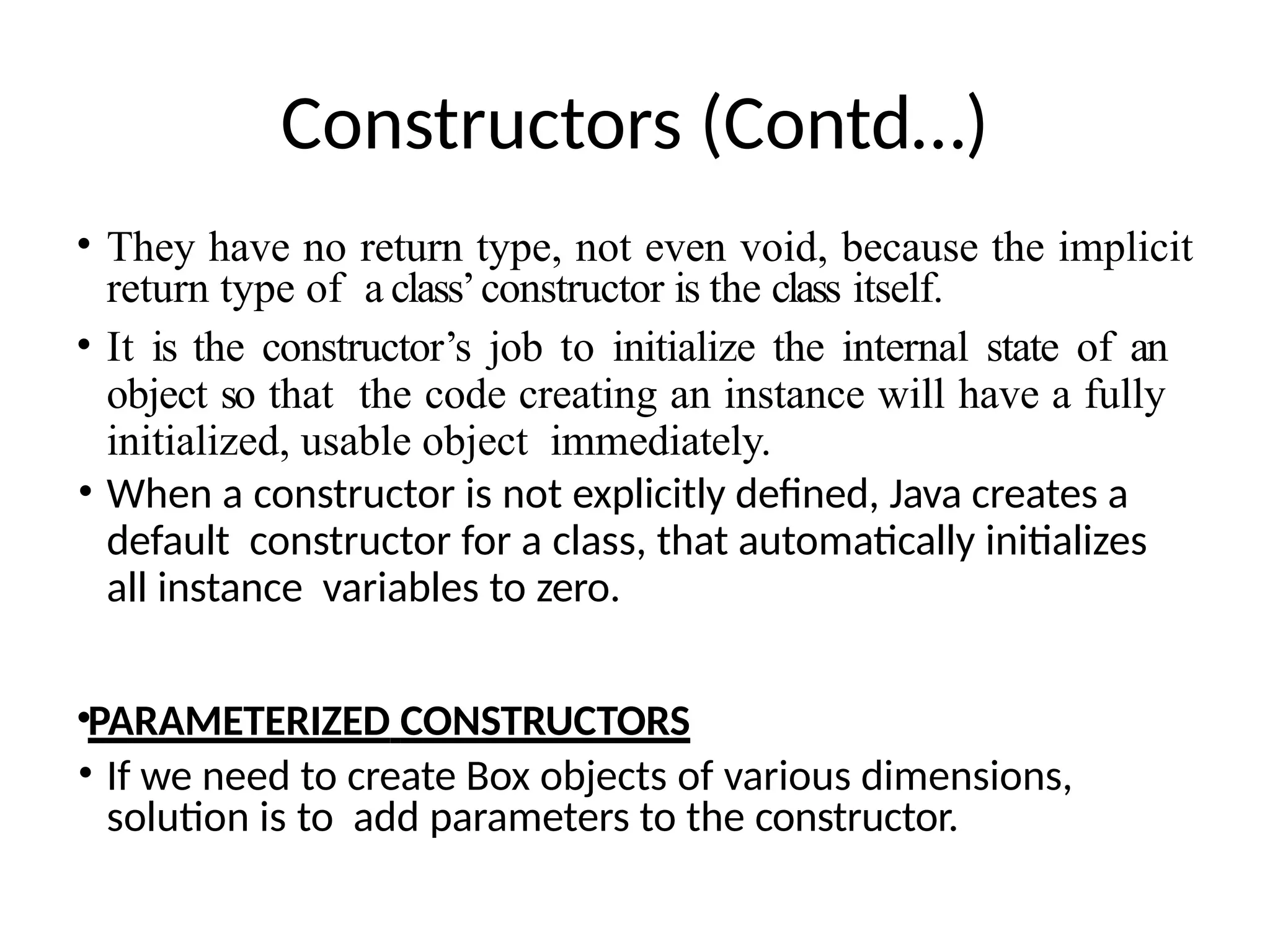 Constructors (Contd…)
• They have no return type, not even void, because the implicit
return type of a class’constructor is the class itself.
• It is the constructor’s job to initialize the internal state of an
object so that the code creating an instance will have a fully
initialized, usable object immediately.
• When a constructor is not explicitly defined, Java creates a
default constructor for a class, that automatically initializes
all instance variables to zero.
•PARAMETERIZED CONSTRUCTORS
• If we need to create Box objects of various dimensions,
solution is to add parameters to the constructor.
 