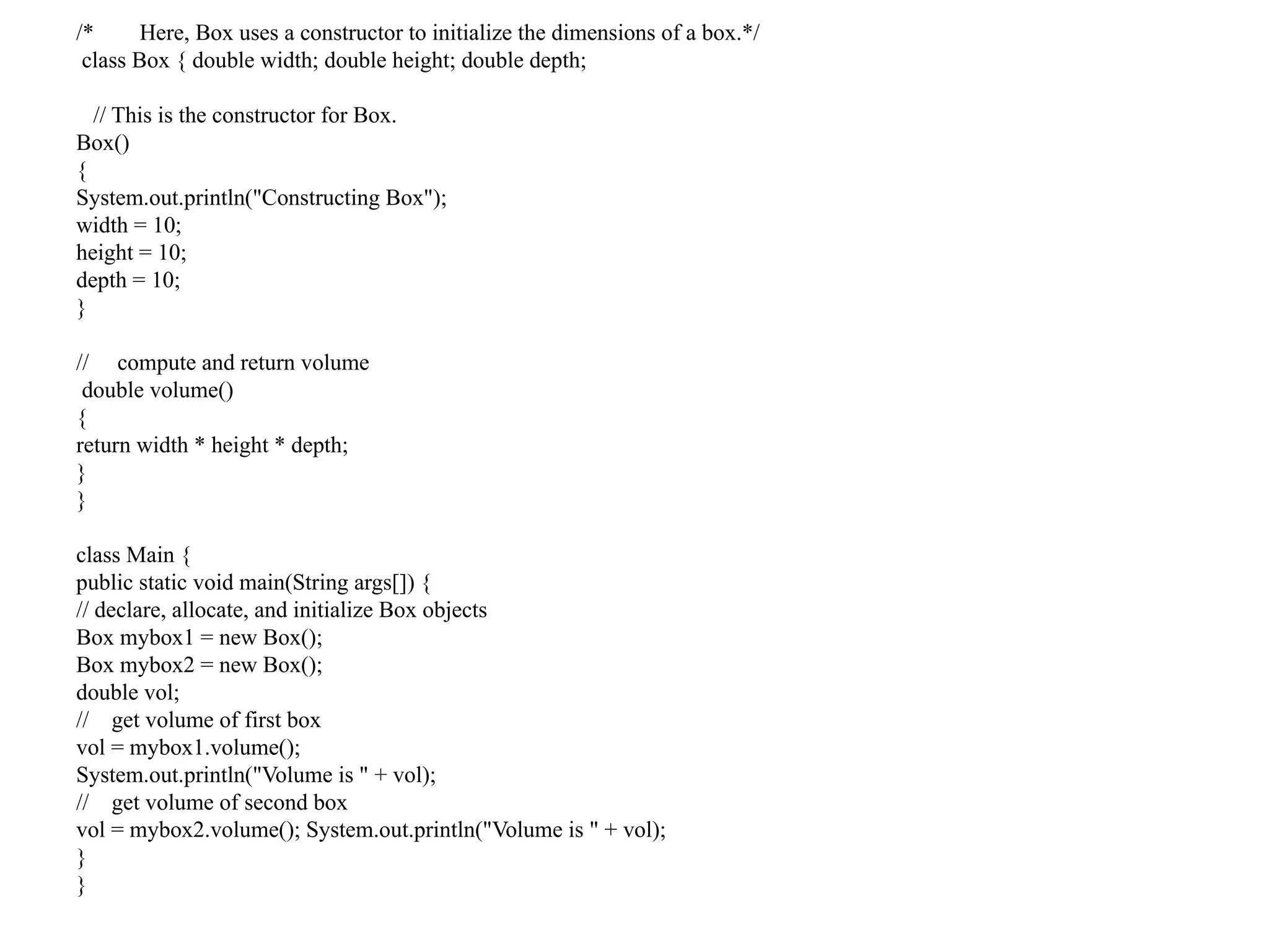 /* Here, Box uses a constructor to initialize the dimensions of a box.*/
class Box { double width; double height; double depth;
// This is the constructor for Box.
Box()
{
System.out.println("Constructing Box");
width = 10;
height = 10;
depth = 10;
}
// compute and return volume
double volume()
{
return width * height * depth;
}
}
class Main {
public static void main(String args[]) {
// declare, allocate, and initialize Box objects
Box mybox1 = new Box();
Box mybox2 = new Box();
double vol;
// get volume of first box
vol = mybox1.volume();
System.out.println("Volume is " + vol);
// get volume of second box
vol = mybox2.volume(); System.out.println("Volume is " + vol);
}
}
 