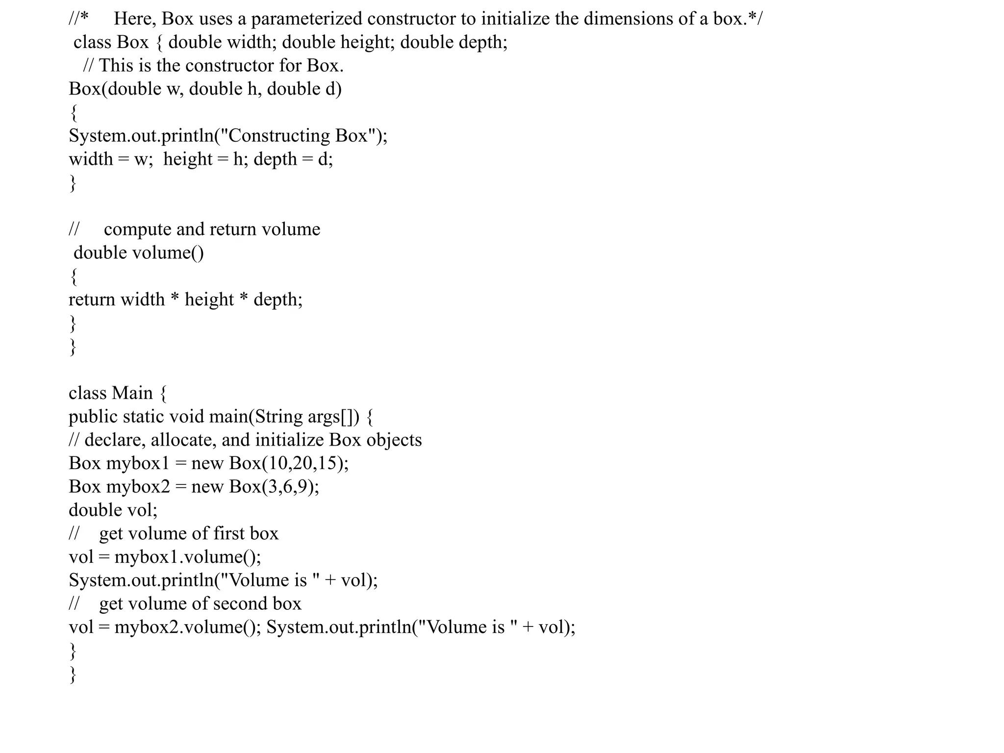 //* Here, Box uses a parameterized constructor to initialize the dimensions of a box.*/
class Box { double width; double height; double depth;
// This is the constructor for Box.
Box(double w, double h, double d)
{
System.out.println("Constructing Box");
width = w; height = h; depth = d;
}
// compute and return volume
double volume()
{
return width * height * depth;
}
}
class Main {
public static void main(String args[]) {
// declare, allocate, and initialize Box objects
Box mybox1 = new Box(10,20,15);
Box mybox2 = new Box(3,6,9);
double vol;
// get volume of first box
vol = mybox1.volume();
System.out.println("Volume is " + vol);
// get volume of second box
vol = mybox2.volume(); System.out.println("Volume is " + vol);
}
}
 