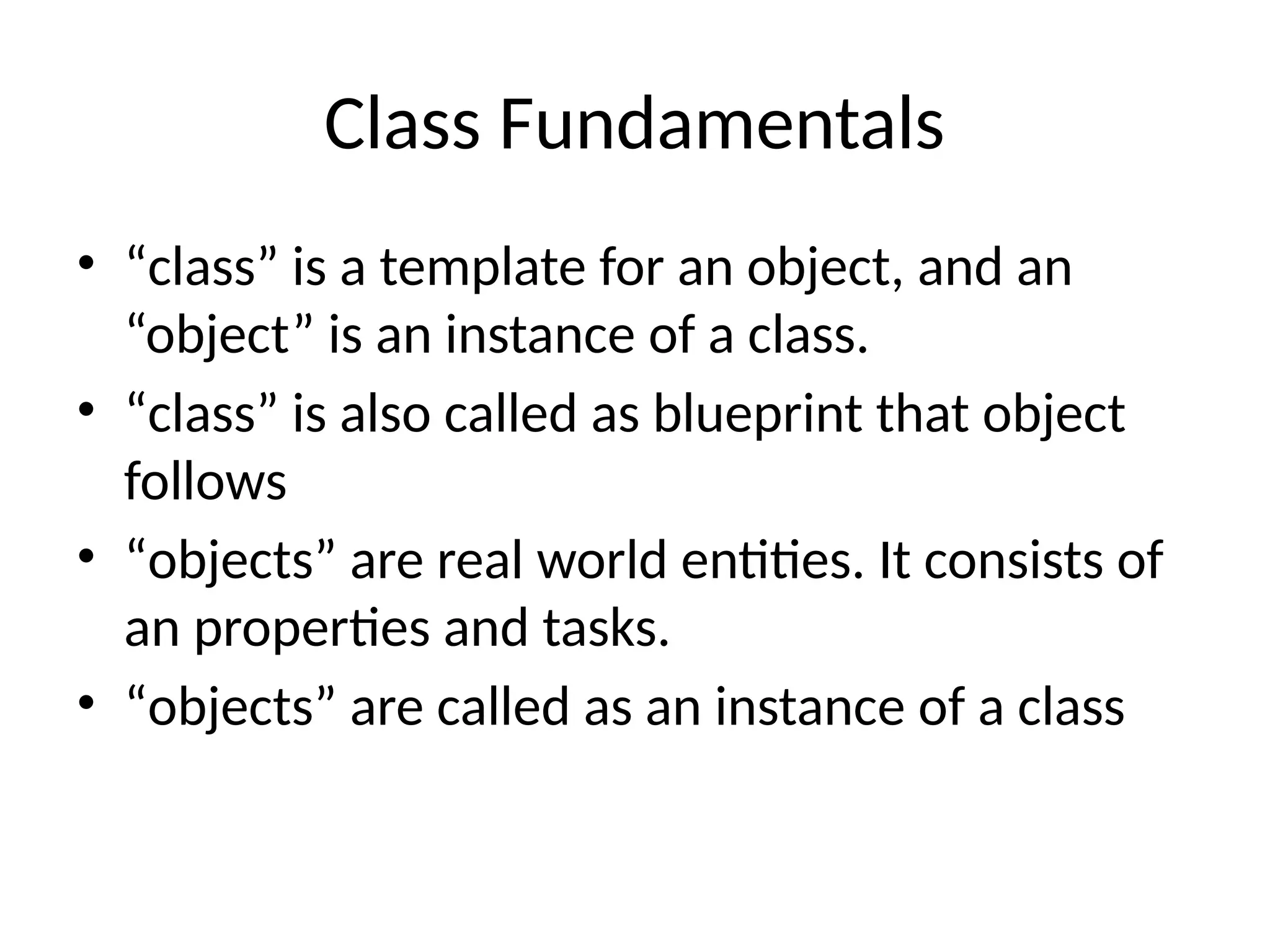 Class Fundamentals
• “class” is a template for an object, and an
“object” is an instance of a class.
• “class” is also called as blueprint that object
follows
• “objects” are real world entities. It consists of
an properties and tasks.
• “objects” are called as an instance of a class
 